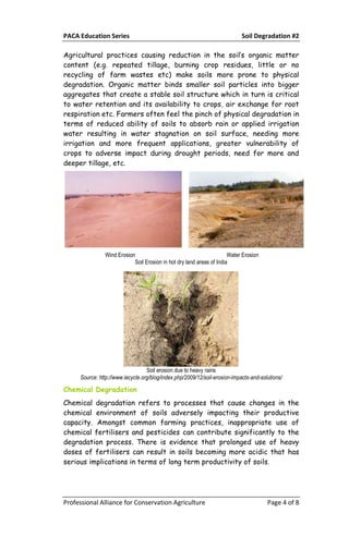 PACA Education Series Soil Degradation #2
Professional Alliance for Conservation Agriculture Page 4 of 8
Agricultural practices causing reduction in the soil’s organic matter
content (e.g. repeated tillage, burning crop residues, little or no
recycling of farm wastes etc) make soils more prone to physical
degradation. Organic matter binds smaller soil particles into bigger
aggregates that create a stable soil structure which in turn is critical
to water retention and its availability to crops, air exchange for root
respiration etc. Farmers often feel the pinch of physical degradation in
terms of reduced ability of soils to absorb rain or applied irrigation
water resulting in water stagnation on soil surface, needing more
irrigation and more frequent applications, greater vulnerability of
crops to adverse impact during drought periods, need for more and
deeper tillage, etc.
Wind Erosion Water Erosion
Soil Erosion in hot dry land areas of India
Soil erosion due to heavy rains
Source: http://www.iecycle.org/blog/index.php/2009/12/soil-erosion-impacts-and-solutions/
Chemical Degradation
Chemical degradation refers to processes that cause changes in the
chemical environment of soils adversely impacting their productive
capacity. Amongst common farming practices, inappropriate use of
chemical fertilisers and pesticides can contribute significantly to the
degradation process. There is evidence that prolonged use of heavy
doses of fertilisers can result in soils becoming more acidic that has
serious implications in terms of long term productivity of soils.
 