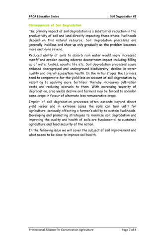 PACA Education Series Soil Degradation #2
Professional Alliance for Conservation Agriculture Page 7 of 8
Consequences of Soil Degradation
The primary impact of soil degradation is a substantial reduction in the
productivity of soil and land directly impacting those whose livelihoods
depend on this natural resource. Soil degradation processes are
generally insidious and show up only gradually as the problem becomes
more and more severe.
Reduced ability of soils to absorb rain water would imply increased
runoff and erosion causing adverse downstream impact including filling
up of water bodies, aquatic life etc. Soil degradation processes cause
reduced aboveground and underground biodiversity, decline in water
quality and overall ecosystem health. In the initial stages the farmers
tend to compensate for the yield loss on account of soil degradation by
resorting to applying more fertiliser thereby increasing cultivation
costs and reducing accruals to them. With increasing severity of
degradation, crop yields decline and farmers may be forced to abandon
some crops in favour of alternate less remunerative crops.
Impact of soil degradation processes often extends beyond direct
yield losses and in extreme cases the soils can turn unfit for
agriculture, seriously affecting a farmer’s ability to sustain livelihoods.
Developing and promoting strategies to minimize soil degradation and
improving the quality and health of soils are fundamental to sustained
agriculture and food security of the nation.
In the following issue we will cover the subject of soil improvement and
what needs to be done to improve soil health.
 
