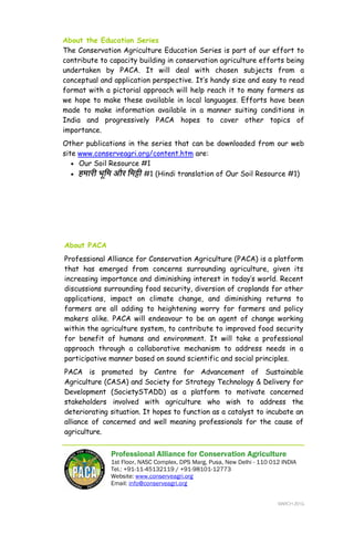 PACA Education Series Soil Degradation #2
Professional Alliance for Conservation Agriculture Page 8 of 8
About PACA
Professional Alliance for Conservation Agriculture (PACA) is a platform
that has emerged from concerns surrounding agriculture, given its
increasing importance and diminishing interest in today’s world. Recent
discussions surrounding food security, diversion of croplands for other
applications, impact on climate change, and diminishing returns to
farmers are all adding to heightening worry for farmers and policy
makers alike. PACA will endeavour to be an agent of change working
within the agriculture system, to contribute to improved food security
for benefit of humans and environment. It will take a professional
approach through a collaborative mechanism to address needs in a
participative manner based on sound scientific and social principles.
PACA is promoted by Centre for Advancement of Sustainable
Agriculture (CASA) and Society for Strategy Technology & Delivery for
Development (SocietySTADD) as a platform to motivate concerned
stakeholders involved with agriculture who wish to address the
deteriorating situation. It hopes to function as a catalyst to incubate an
alliance of concerned and well meaning professionals for the cause of
agriculture.
Professional Alliance for Conservation Agriculture
1st Floor, NASC Complex, DPS Marg, Pusa, New Delhi - 110 012 INDIA
Tel.: +91-11-45132119 / +91-98101-12773
Website: www.conserveagri.org
Email: info@conserveagri.org
About the Education Series
The Conservation Agriculture Education Series is part of our effort to
contribute to capacity building in conservation agriculture efforts being
undertaken by PACA. It will deal with chosen subjects from a
conceptual and application perspective. It’s handy size and easy to read
format with a pictorial approach will help reach it to many farmers as
we hope to make these available in local languages. Efforts have been
made to make information available in a manner suiting conditions in
India and progressively PACA hopes to cover other topics of
importance.
Other publications in the series that can be downloaded from our web
site www.conserveagri.org/content.htm are:
• Our Soil Resource #1
• हमारी भिमू और िमĘी #1 (Hindi translation of Our Soil Resource #1)
MARCH 2010
 