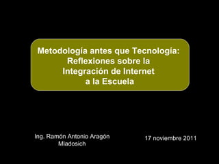 Ing. Ramón Antonio Aragón Mladosich 17 noviembre 2011 Metodología antes que Tecnología:  Reflexiones sobre la  Integración de Internet  a la Escuela 