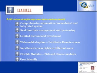 Features

e-IMS’s unique strengths helps users derive maximum benefit:
             Comprehensive automation (20 modules) and
             integrated system
             Real time data management and processing

             Limited Incremental Investment

             Web-enabled option – Facilitates Remote access

             Need based access rights to different users

             Flexible Modules – Pick and Choose modules

             User Friendly
 