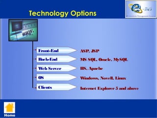 Technology Options




         Front-End   ASP, JSP
         Back-End    MS SQL, Oracle, MySQL

         W Server
          eb         IIS, Apache

         OS          Windows, Novell, Linux

         Clients     Internet Explorer 5 and above




Home
 