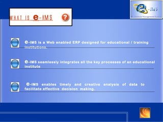 What is   e -IMS

     e - IMS is a Web enabled ERP designed for educational / training
     institutions.



     e - IMS seamlessly integrates all the key processes of an educational
     institute




     e - IMS   enables timely and creative    analysis   of   data   to
     facilitate effective decision making.
 