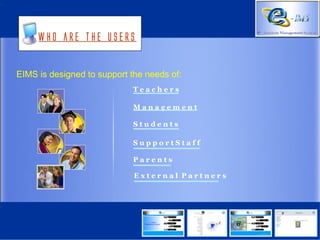 Who are the users


EIMS is designed to support the needs of:
                            Teachers

                            Management

                            Students

                            SupportStaff

                            Parents

                             External Partners
 