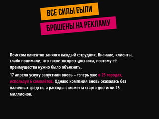 Поиском клиентов занялся каждый сотрудник. Вначале, клиенты,
слабо понимали, что такое экспресс-доставка, поэтому еѐ
преимущества нужно было объяснять.
17 апреля услугу запустили вновь – теперь уже в 25 городах,
используя 6 самолѐтов. Однако компания вновь оказалась без
наличных средств, а расходы с момента старта достигли 25
миллионов.
 