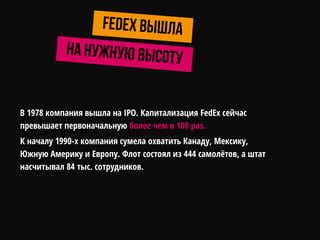 В 1978 компания вышла на IPO. Капитализация FedEx сейчас
превышает первоначальную более чем в 100 раз.
К началу 1990-х компания сумела охватить Канаду, Мексику,
Южную Америку и Европу. Флот состоял из 444 самолѐтов, а штат
насчитывал 84 тыс. сотрудников.
 