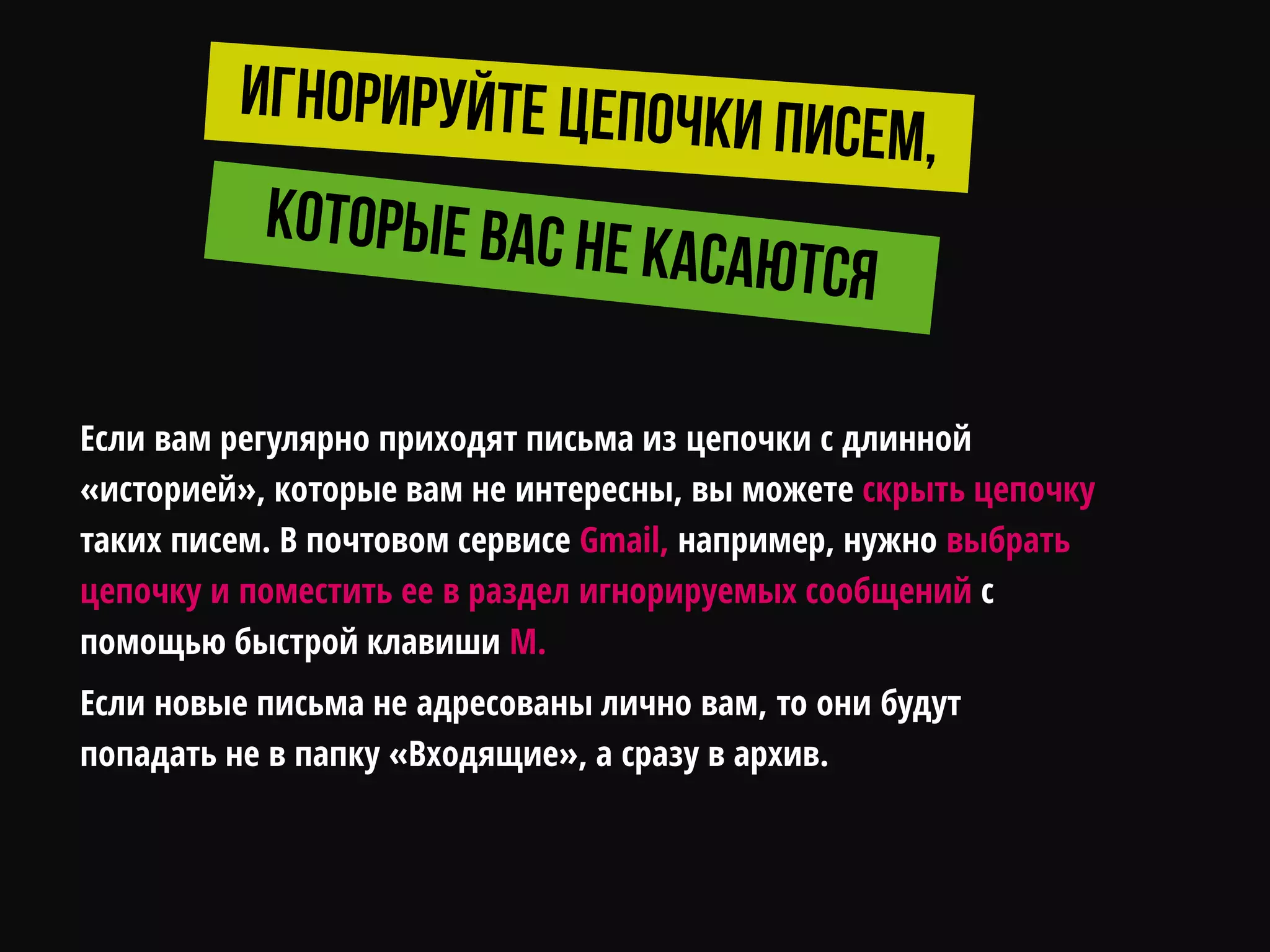 Если вам регулярно приходят письма из цепочки с длинной
«историей», которые вам не интересны, вы можете скрыть цепочку
таких писем. В почтовом сервисе Gmail, например, нужно выбрать
цепочку и поместить ее в раздел игнорируемых сообщений с
помощью быстрой клавиши M.
Если новые письма не адресованы лично вам, то они будут
попадать не в папку «Входящие», а сразу в архив.
 