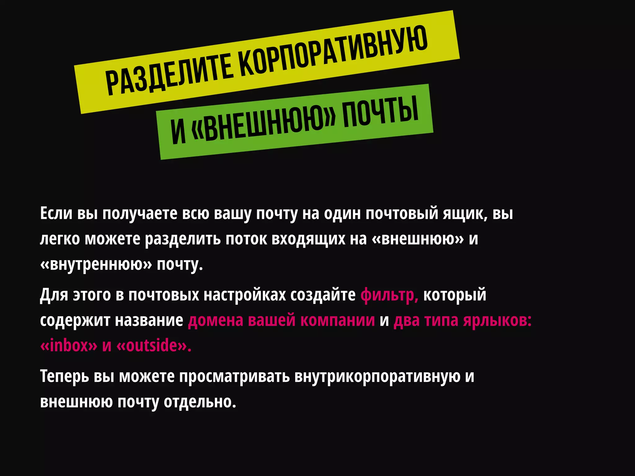 Если вы получаете всю вашу почту на один почтовый ящик, вы
легко можете разделить поток входящих на «внешнюю» и
«внутреннюю» почту.
Для этого в почтовых настройках создайте фильтр, который
содержит название домена вашей компании и два типа ярлыков:
«inbox» и «outside».
Теперь вы можете просматривать внутрикорпоративную и
внешнюю почту отдельно.
 