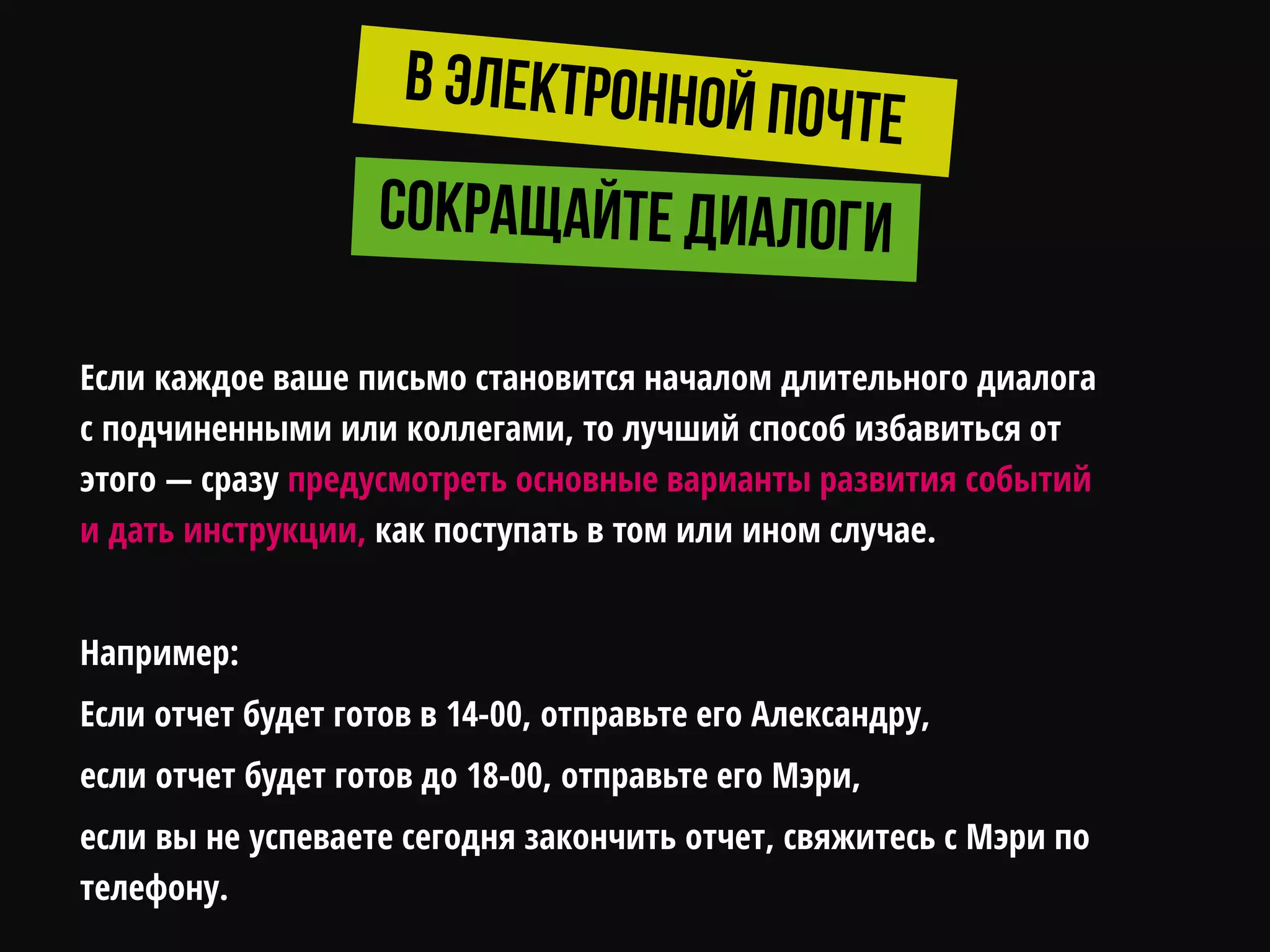 Если каждое ваше письмо становится началом длительного диалога
с подчиненными или коллегами, то лучший способ избавиться от
этого — сразу предусмотреть основные варианты развития событий
и дать инструкции, как поступать в том или ином случае.
Например:
Если отчет будет готов в 14-00, отправьте его Александру,
если отчет будет готов до 18-00, отправьте его Мэри,
если вы не успеваете сегодня закончить отчет, свяжитесь с Мэри по
телефону.
 