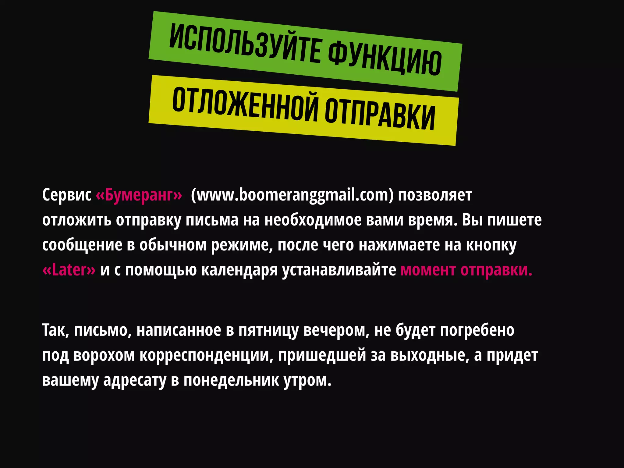Сервис «Бумеранг» (www.boomeranggmail.com) позволяет
отложить отправку письма на необходимое вами время. Вы пишете
сообщение в обычном режиме, после чего нажимаете на кнопку
«Later» и с помощью календаря устанавливайте момент отправки.
Так, письмо, написанное в пятницу вечером, не будет погребено
под ворохом корреспонденции, пришедшей за выходные, а придет
вашему адресату в понедельник утром.
 