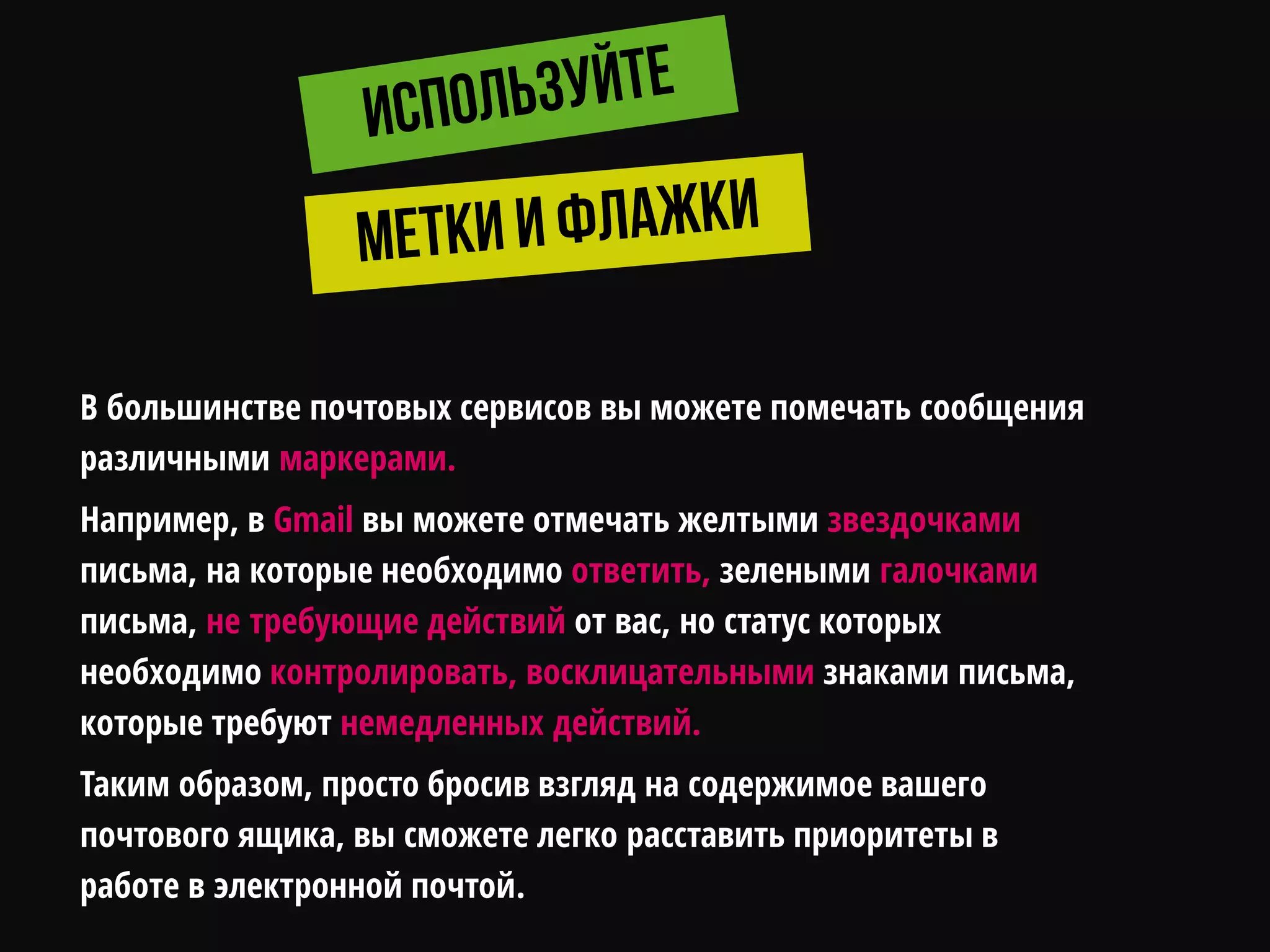 В большинстве почтовых сервисов вы можете помечать сообщения
различными маркерами.
Например, в Gmail вы можете отмечать желтыми звездочками
письма, на которые необходимо ответить, зелеными галочками
письма, не требующие действий от вас, но статус которых
необходимо контролировать, восклицательными знаками письма,
которые требуют немедленных действий.
Таким образом, просто бросив взгляд на содержимое вашего
почтового ящика, вы сможете легко расставить приоритеты в
работе в электронной почтой.
 
