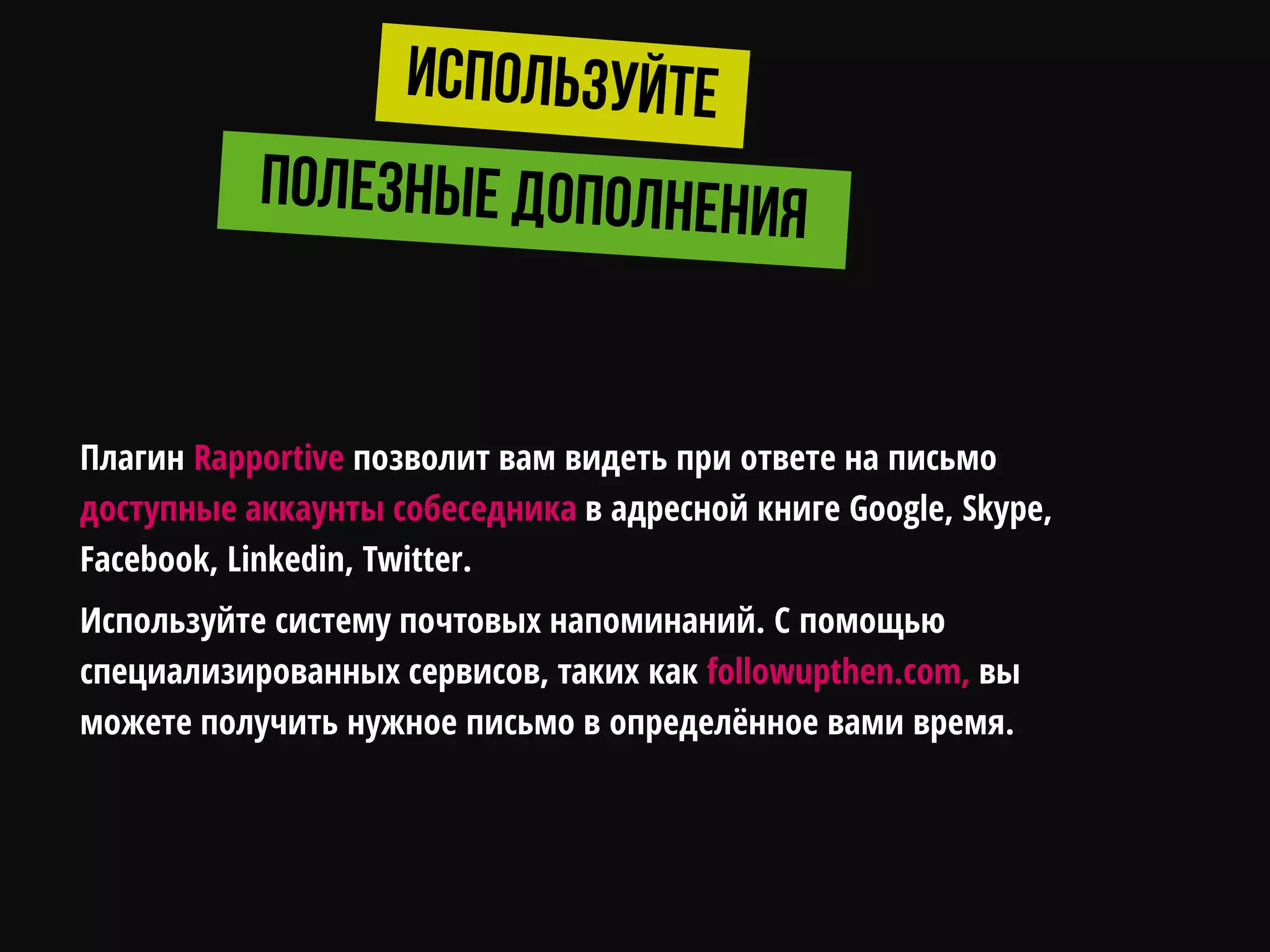 Плагин Rapportive позволит вам видеть при ответе на письмо
доступные аккаунты собеседника в адресной книге Google, Skype,
Facebook, Linkedin, Twitter.
Используйте систему почтовых напоминаний. С помощью
специализированных сервисов, таких как followupthen.com, вы
можете получить нужное письмо в определѐнное вами время.
 