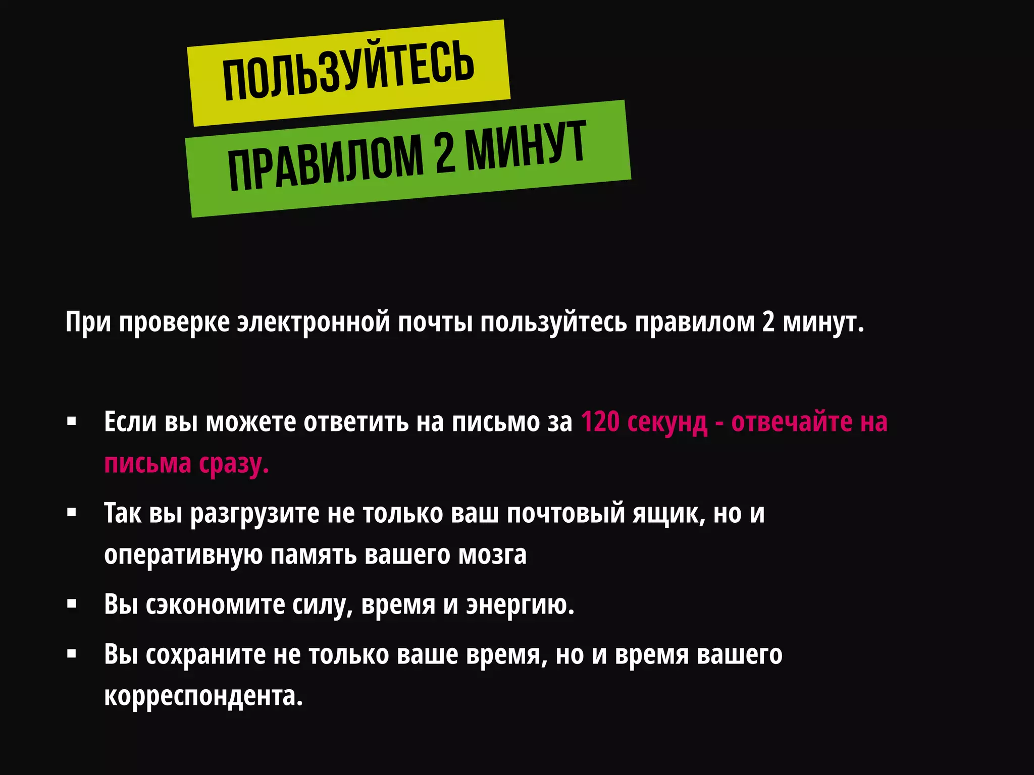 При проверке электронной почты пользуйтесь правилом 2 минут.
 Если вы можете ответить на письмо за 120 секунд - отвечайте на
письма сразу.
 Так вы разгрузите не только ваш почтовый ящик, но и
оперативную память вашего мозга
 Вы сэкономите силу, время и энергию.
 Вы сохраните не только ваше время, но и время вашего
корреспондента.
 