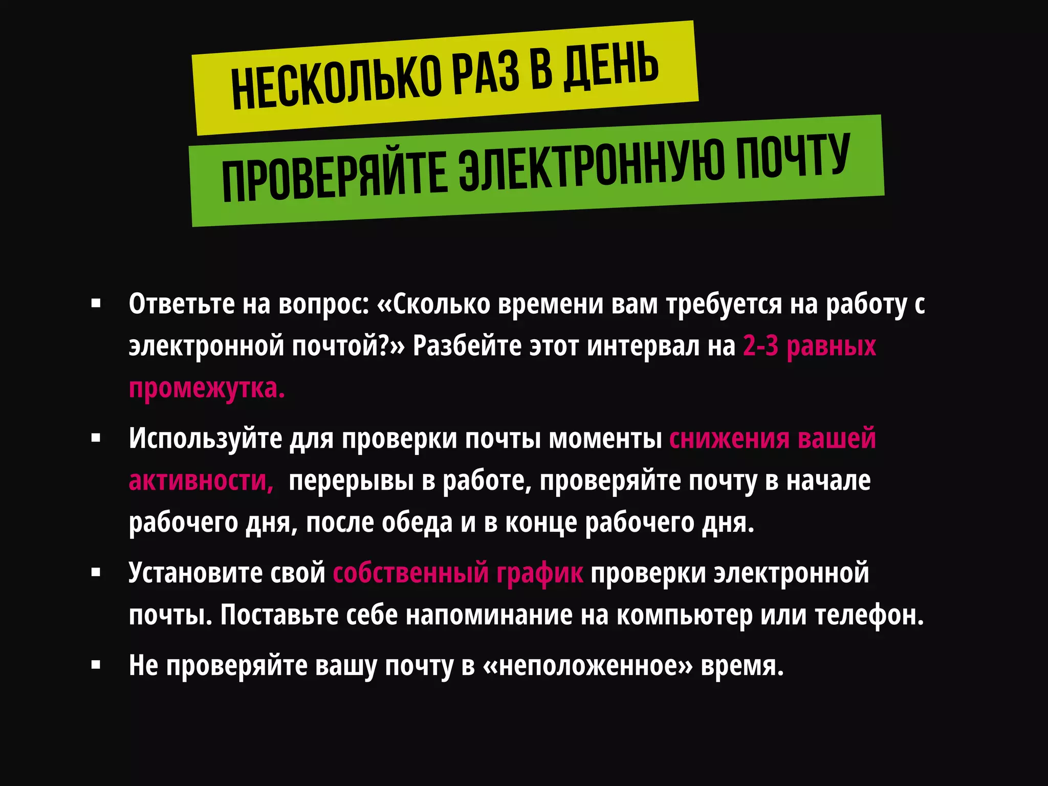  Ответьте на вопрос: «Сколько времени вам требуется на работу с
электронной почтой?» Разбейте этот интервал на 2-3 равных
промежутка.
 Используйте для проверки почты моменты снижения вашей
активности, перерывы в работе, проверяйте почту в начале
рабочего дня, после обеда и в конце рабочего дня.
 Установите свой собственный график проверки электронной
почты. Поставьте себе напоминание на компьютер или телефон.
 Не проверяйте вашу почту в «неположенное» время.
 