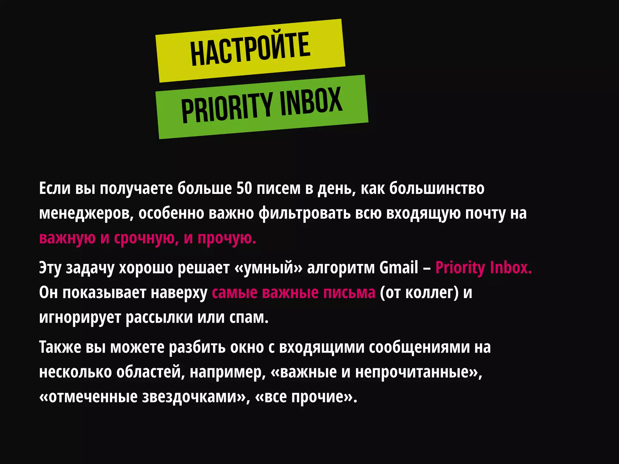 Если вы получаете больше 50 писем в день, как большинство
менеджеров, особенно важно фильтровать всю входящую почту на
важную и срочную, и прочую.
Эту задачу хорошо решает «умный» алгоритм Gmail – Priority Inbox.
Он показывает наверху самые важные письма (от коллег) и
игнорирует рассылки или спам.
Также вы можете разбить окно с входящими сообщениями на
несколько областей, например, «важные и непрочитанные»,
«отмеченные звездочками», «все прочие».
 