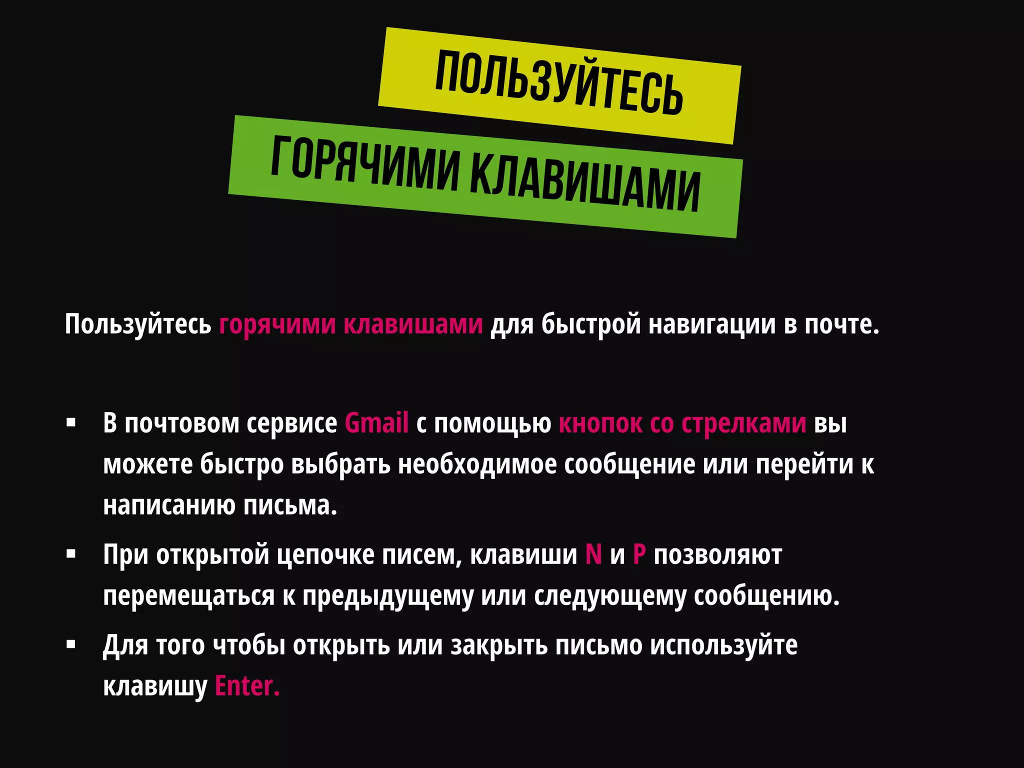 Пользуйтесь горячими клавишами для быстрой навигации в почте.
 В почтовом сервисе Gmail c помощью кнопок со стрелками вы
можете быстро выбрать необходимое сообщение или перейти к
написанию письма.
 При открытой цепочке писем, клавиши N и P позволяют
перемещаться к предыдущему или следующему сообщению.
 Для того чтобы открыть или закрыть письмо используйте
клавишу Enter.
 