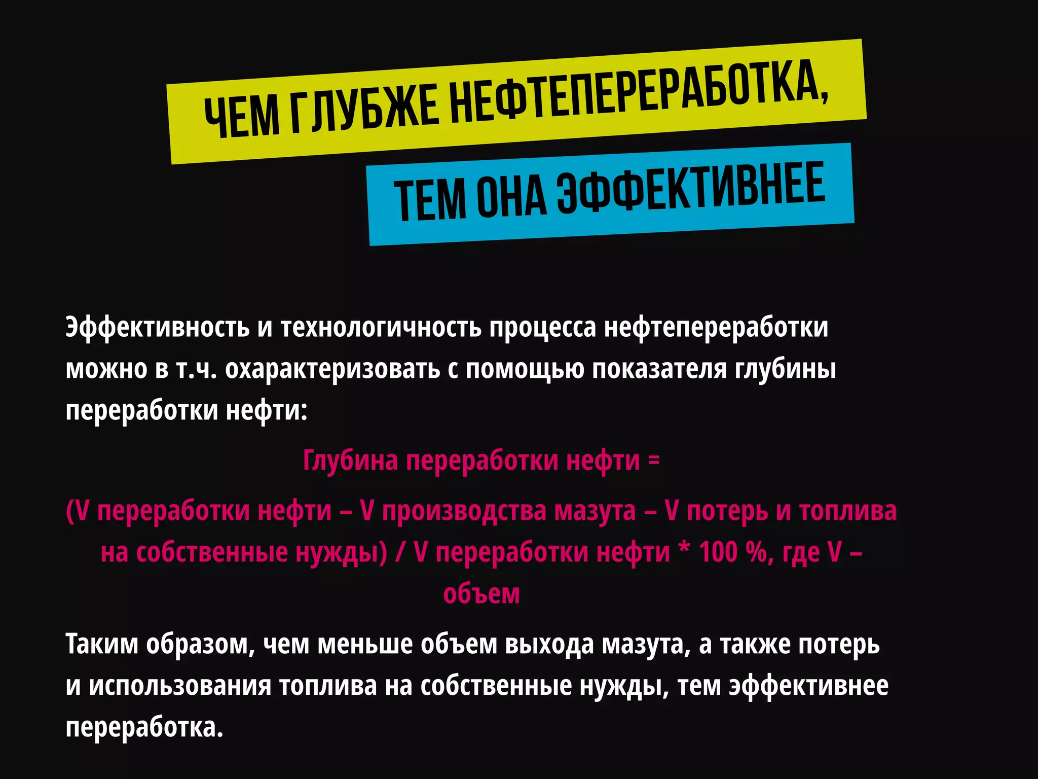 Эффективность и технологичность процесса нефтепереработки
можно в т.ч. охарактеризовать с помощью показателя глубины
переработки нефти:
Глубина переработки нефти =
(V переработки нефти – V производства мазута – V потерь и топлива
на собственные нужды) / V переработки нефти * 100 %, где V –
объем
Таким образом, чем меньше объем выхода мазута, а также потерь
и использования топлива на собственные нужды, тем эффективнее
переработка.
 