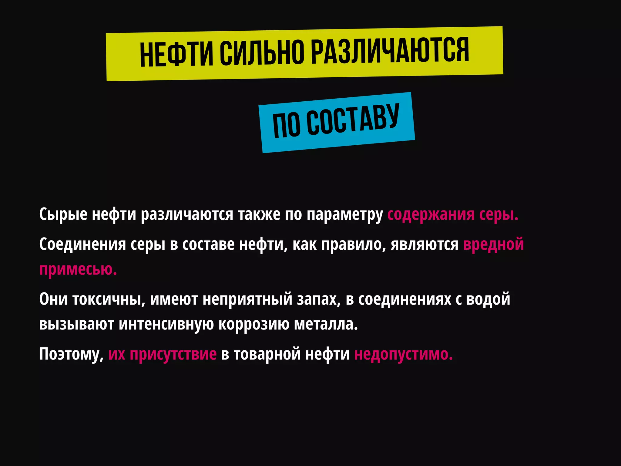 Сырые нефти различаются также по параметру содержания серы.
Соединения серы в составе нефти, как правило, являются вредной
примесью.
Они токсичны, имеют неприятный запах, в соединениях с водой
вызывают интенсивную коррозию металла.
Поэтому, их присутствие в товарной нефти недопустимо.
 