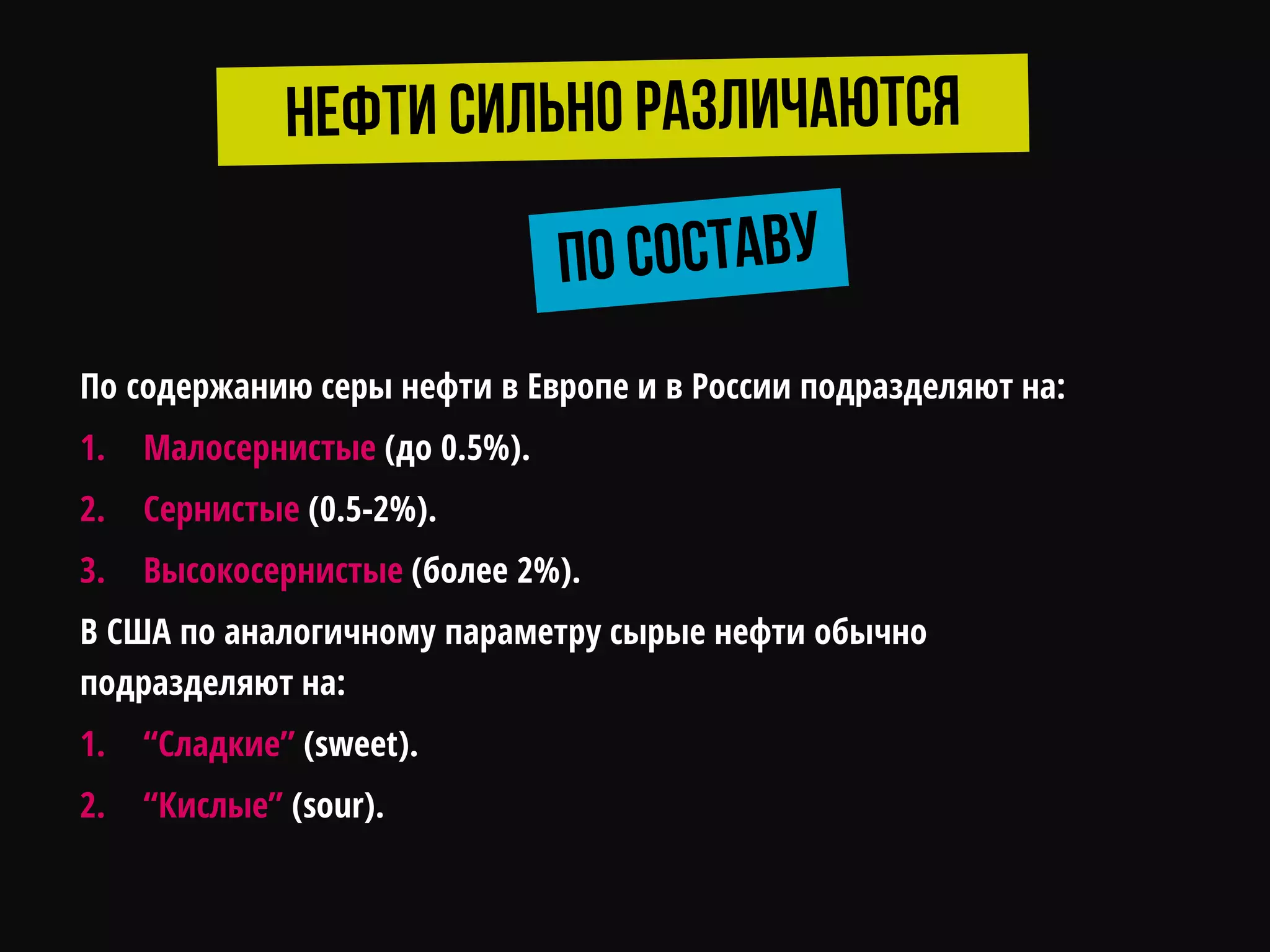 По содержанию серы нефти в Европе и в России подразделяют на:
1. Малосернистые (до 0.5%).
2. Сернистые (0.5-2%).
3. Высокосернистые (более 2%).
В США по аналогичному параметру сырые нефти обычно
подразделяют на:
1. “Сладкие” (sweet).
2. “Кислые” (sour).
 