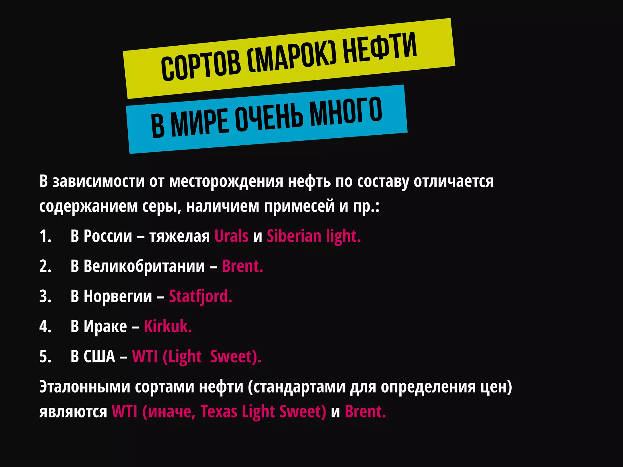 В зависимости от месторождения нефть по составу отличается
содержанием серы, наличием примесей и пр.:
1. В России – тяжелая Urals и Siberian light.
2. В Великобритании – Brent.
3. В Норвегии – Statfjord.
4. В Ираке – Kirkuk.
5. В США – WTI (Light Sweet).
Эталонными сортами нефти (стандартами для определения цен)
являются WTI (иначе, Texas Light Sweet) и Brent.
 