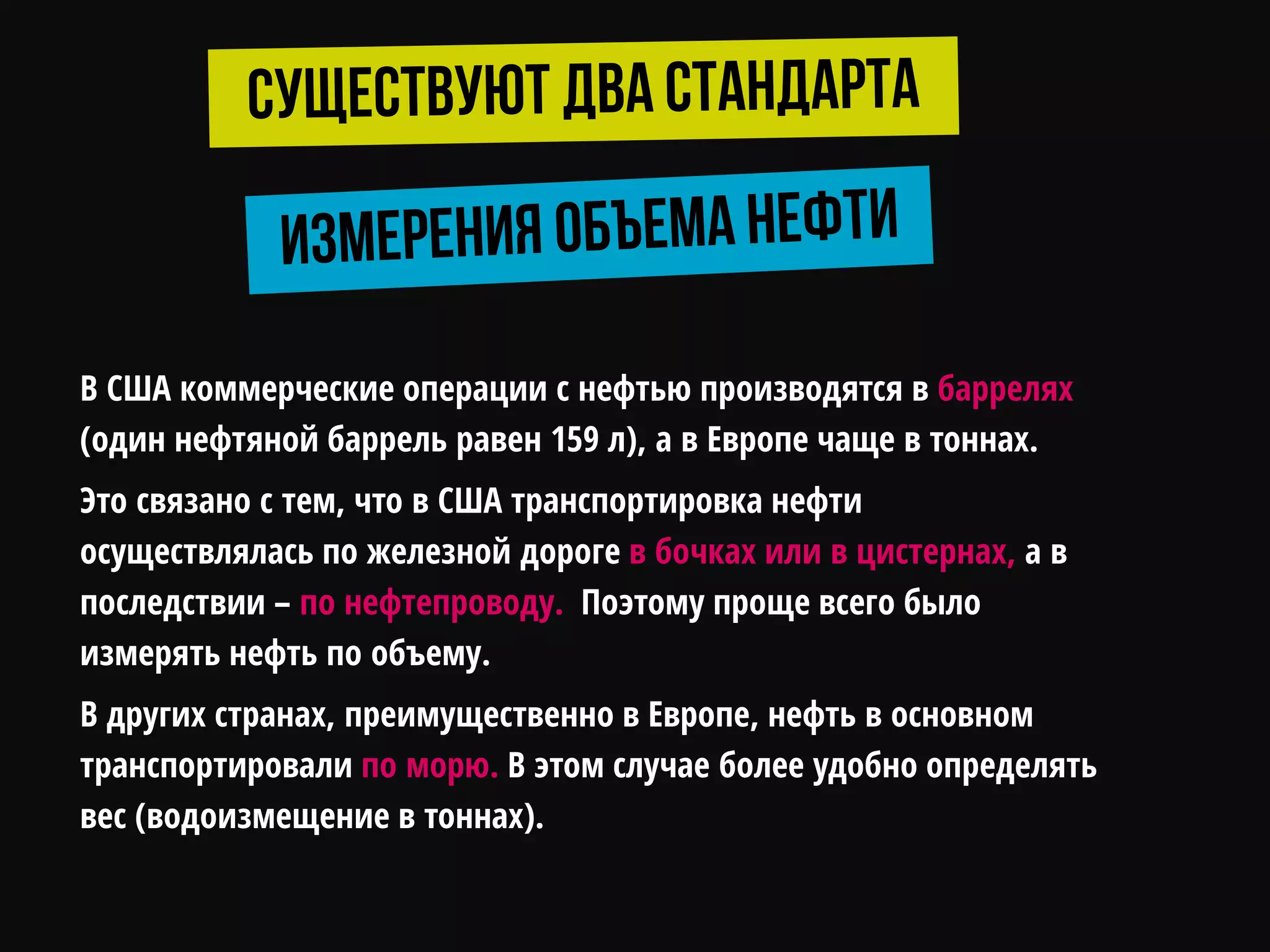 В США коммерческие операции с нефтью производятся в баррелях
(один нефтяной баррель равен 159 л), а в Европе чаще в тоннах.
Это связано с тем, что в США транспортировка нефти
осуществлялась по железной дороге в бочках или в цистернах, а в
последствии – по нефтепроводу. Поэтому проще всего было
измерять нефть по объему.
В других странах, преимущественно в Европе, нефть в основном
транспортировали по морю. В этом случае более удобно определять
вес (водоизмещение в тоннах).
 