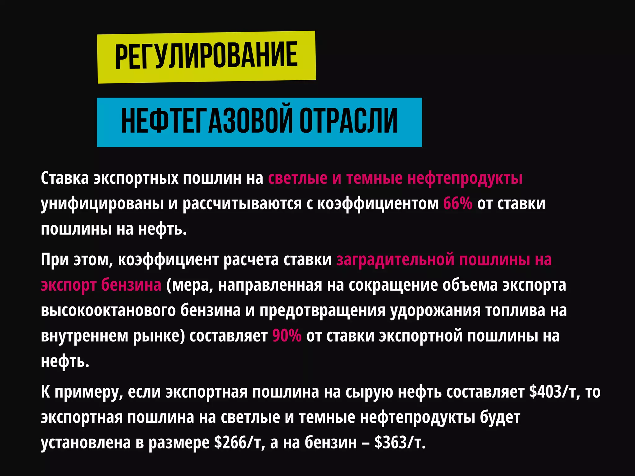 Ставка экспортных пошлин на светлые и темные нефтепродукты
унифицированы и рассчитываются с коэффициентом 66% от ставки
пошлины на нефть.
При этом, коэффициент расчета ставки заградительной пошлины на
экспорт бензина (мера, направленная на сокращение объема экспорта
высокооктанового бензина и предотвращения удорожания топлива на
внутреннем рынке) составляет 90% от ставки экспортной пошлины на
нефть.
К примеру, если экспортная пошлина на сырую нефть составляет $403/т, то
экспортная пошлина на светлые и темные нефтепродукты будет
установлена в размере $266/т, а на бензин – $363/т.
 