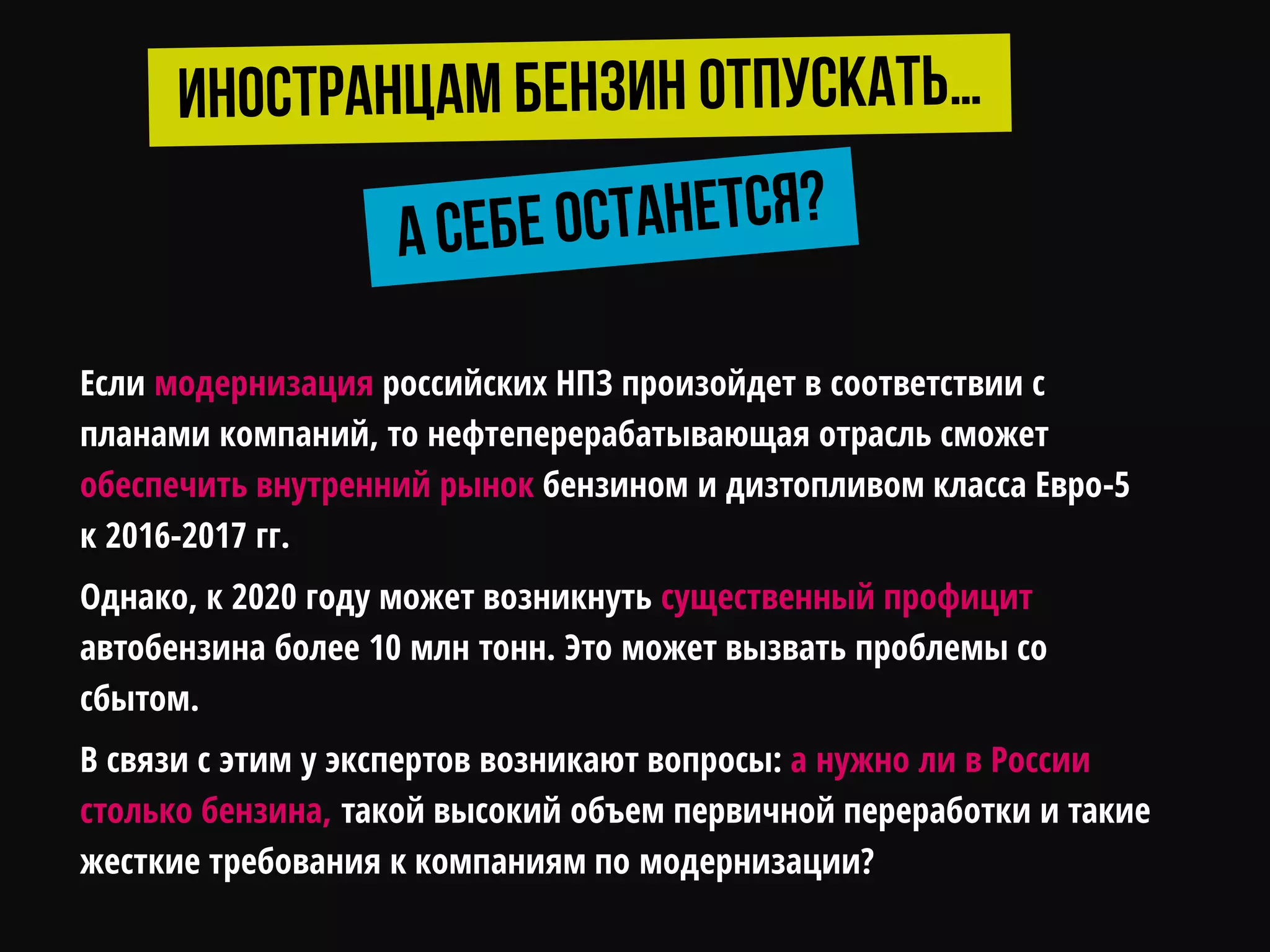 Если модернизация российских НПЗ произойдет в соответствии с
планами компаний, то нефтеперерабатывающая отрасль сможет
обеспечить внутренний рынок бензином и дизтопливом класса Евро-5
к 2016-2017 гг.
Однако, к 2020 году может возникнуть существенный профицит
автобензина более 10 млн тонн. Это может вызвать проблемы со
сбытом.
В связи с этим у экспертов возникают вопросы: а нужно ли в России
столько бензина, такой высокий объем первичной переработки и такие
жесткие требования к компаниям по модернизации?
 