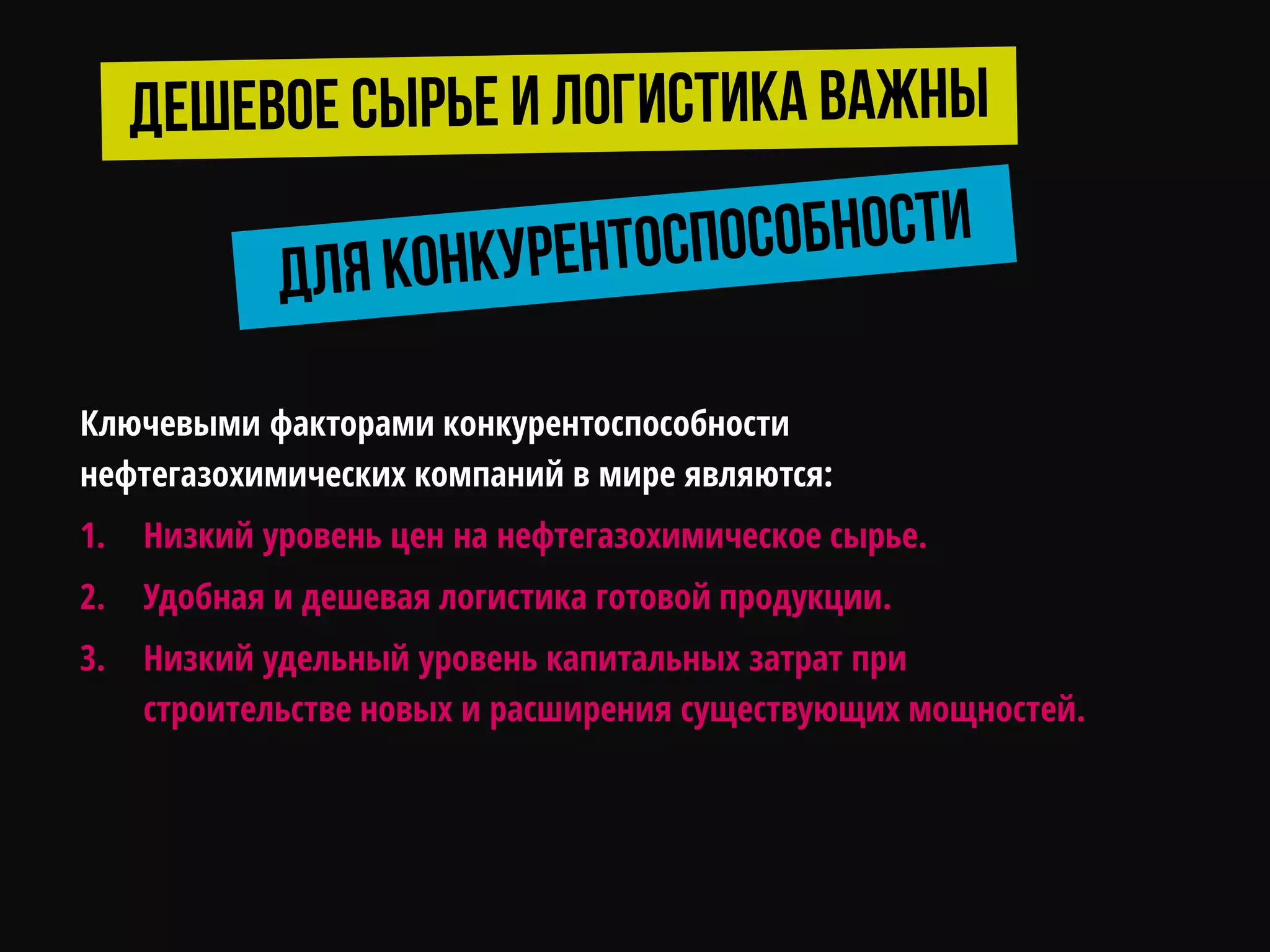 Ключевыми факторами конкурентоспособности
нефтегазохимических компаний в мире являются:
1. Низкий уровень цен на нефтегазохимическое сырье.
2. Удобная и дешевая логистика готовой продукции.
3. Низкий удельный уровень капитальных затрат при
строительстве новых и расширения существующих мощностей.
 