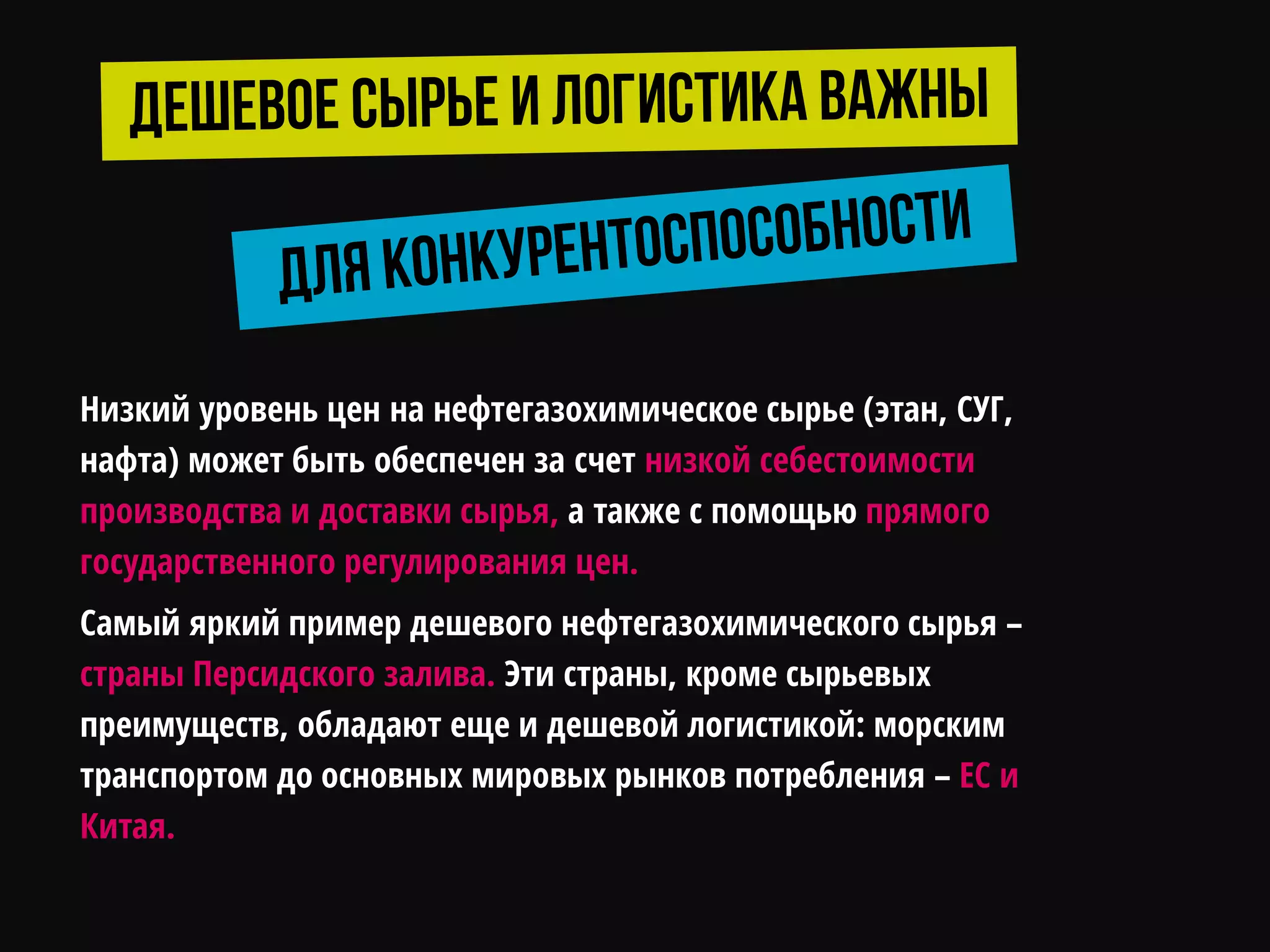 Низкий уровень цен на нефтегазохимическое сырье (этан, СУГ,
нафта) может быть обеспечен за счет низкой себестоимости
производства и доставки сырья, а также с помощью прямого
государственного регулирования цен.
Самый яркий пример дешевого нефтегазохимического сырья –
страны Персидского залива. Эти страны, кроме сырьевых
преимуществ, обладают еще и дешевой логистикой: морским
транспортом до основных мировых рынков потребления – ЕС и
Китая.
 