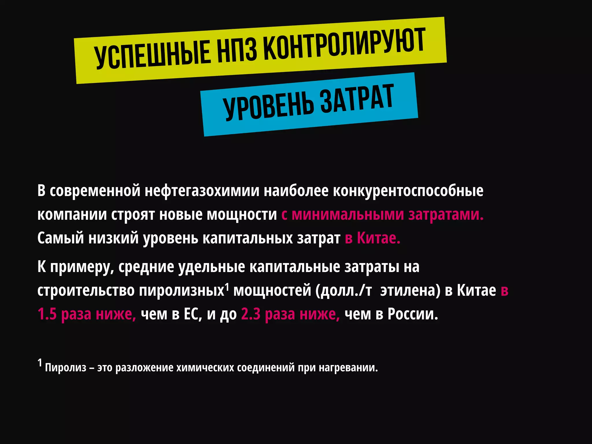 В современной нефтегазохимии наиболее конкурентоспособные
компании строят новые мощности с минимальными затратами.
Самый низкий уровень капитальных затрат в Китае.
К примеру, средние удельные капитальные затраты на
строительство пиролизных1 мощностей (долл./т этилена) в Китае в
1.5 раза ниже, чем в ЕС, и до 2.3 раза ниже, чем в России.
1 Пиролиз – это разложение химических соединений при нагревании.
 