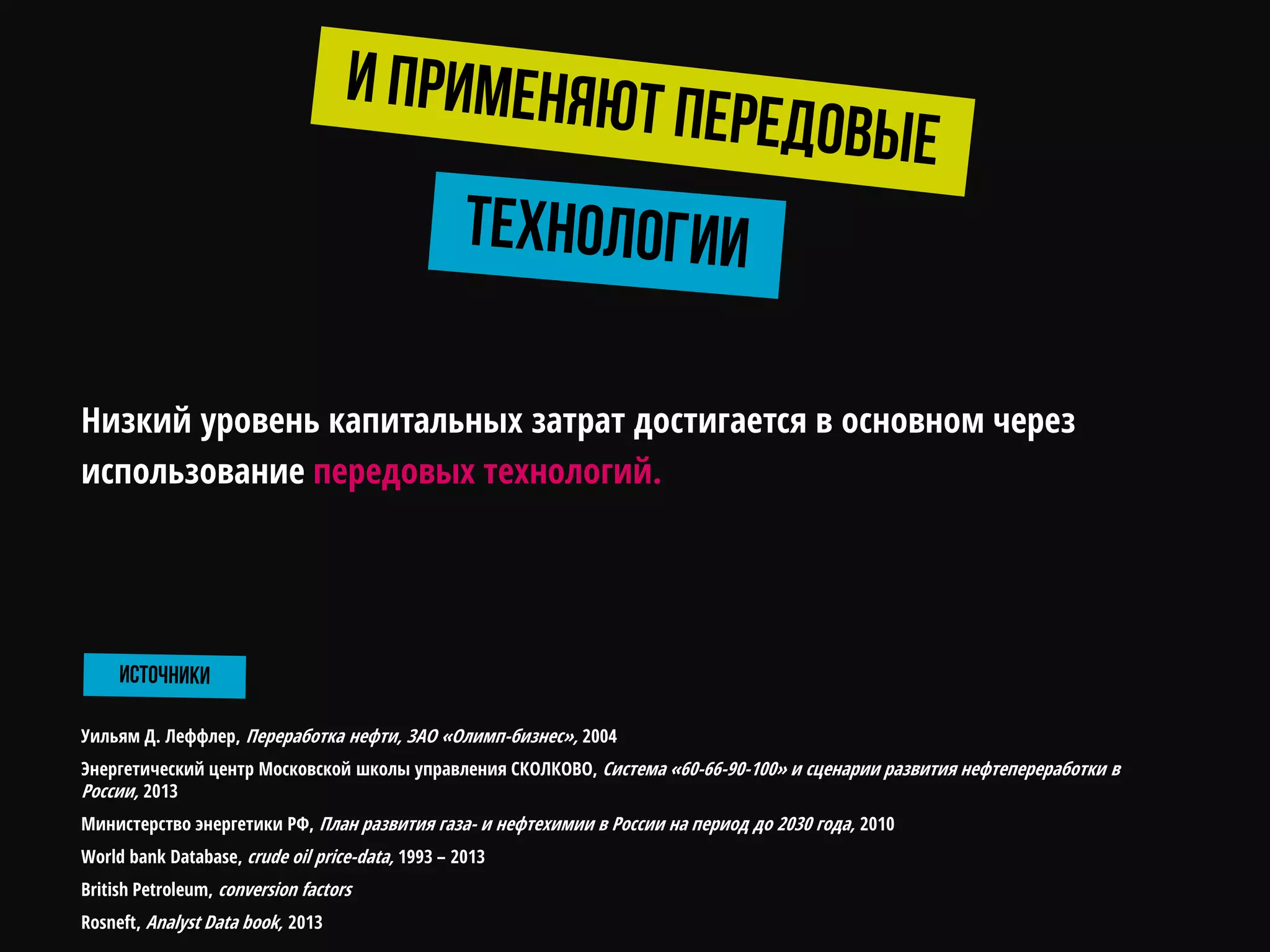 Уильям Д. Леффлер, Переработка нефти, ЗАО «Олимп-бизнес», 2004
Энергетический центр Московской школы управления СКОЛКОВО, Система «60-66-90-100» и сценарии развития нефтепереработки в
России, 2013
Министерство энергетики РФ, План развития газа- и нефтехимии в России на период до 2030 года, 2010
World bank Database, crude oil price-data, 1993 – 2013
British Petroleum, conversion factors
Rosneft, Analyst Data book, 2013
Низкий уровень капитальных затрат достигается в основном через
использование передовых технологий.
 