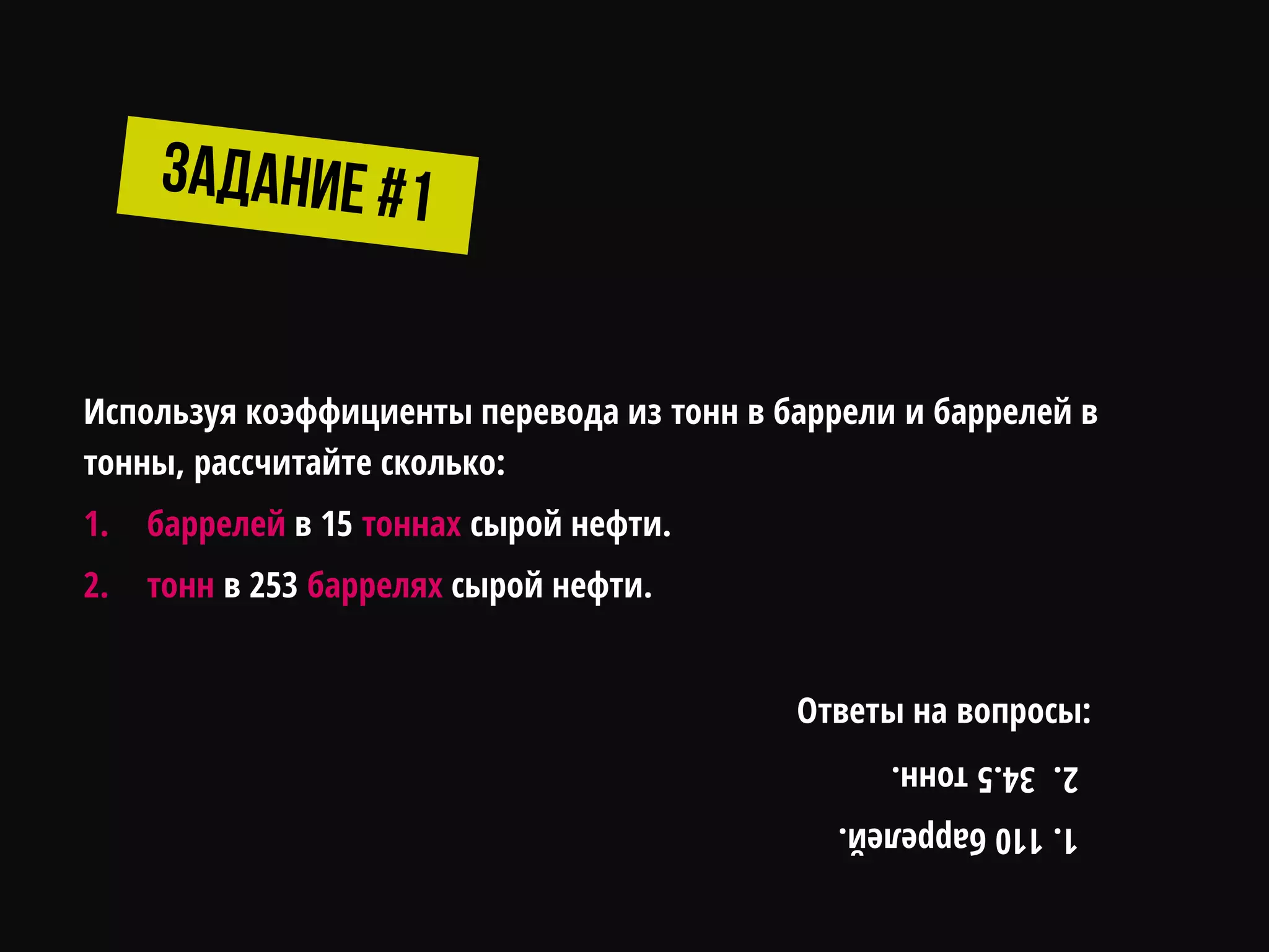 Используя коэффициенты перевода из тонн в баррели и баррелей в
тонны, рассчитайте сколько:
1. баррелей в 15 тоннах сырой нефти.
2. тонн в 253 баррелях сырой нефти.
1.110баррелей.
2.34.5тонн.
Ответы на вопросы:
 