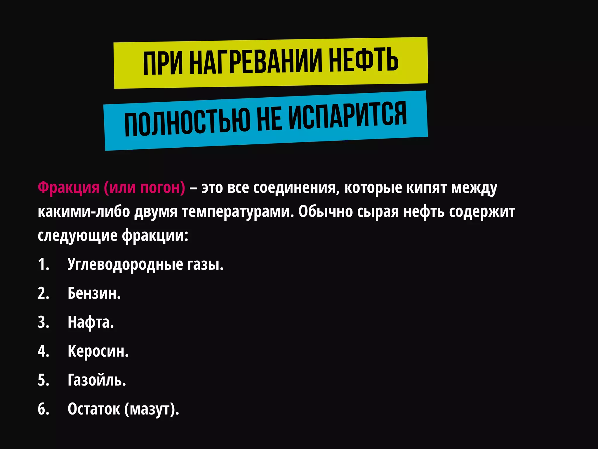 Фракция (или погон) – это все соединения, которые кипят между
какими-либо двумя температурами. Обычно сырая нефть содержит
следующие фракции:
1. Углеводородные газы.
2. Бензин.
3. Нафта.
4. Керосин.
5. Газойль.
6. Остаток (мазут).
 