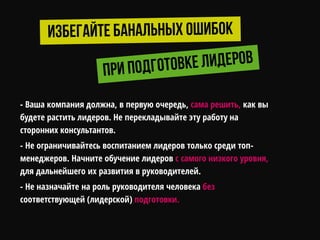 - Ваша компания должна, в первую очередь, сама решить, как вы
будете растить лидеров. Не перекладывайте эту работу на
сторонних консультантов.
- Не ограничивайтесь воспитанием лидеров только среди топ-
менеджеров. Начните обучение лидеров с самого низкого уровня,
для дальнейшего их развития в руководителей.
- Не назначайте на роль руководителя человека без
соответствующей (лидерской) подготовки.
 