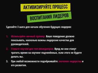 Сделайте 3 шага для начала обучения будущих лидеров:
1. Используйте личный пример. Ваше поведение должно
показывать, насколько важны лидерские качества для
руководителей.
2. Станьте коучем для топ-менеджеров. Вряд ли они станут
тратить время на коучинг подчинѐнных, если этого не будете
делать вы.
3. При любой возможности подчѐркивайте значение лидерства и
его развития.
 