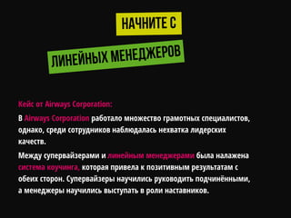 Кейс от Airways Corporation:
В Airways Corporation работало множество грамотных специалистов,
однако, среди сотрудников наблюдалась нехватка лидерских
качеств.
Между супервайзерами и линейным менеджерами была налажена
система коучинга, которая привела к позитивным результатам с
обеих сторон. Супервайзеры научились руководить подчинѐнными,
а менеджеры научились выступать в роли наставников.
 