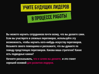 Вы можете научить сотрудников почти всему, что вы делаете сами.
Если вы участвуете в сложных переговорах, используйте эту
возможность, чтобы научить кого-нибудь искусству переговоров.
Возьмите своего помощника и расскажите, что вы думаете по
поводу предстоящих переговоров. Какова ваша стратегия? Какие
есть подводные камни?
Начните рассказывать, что и зачем вы делаете, и это станет
хорошей основой для развития лидеров.
 