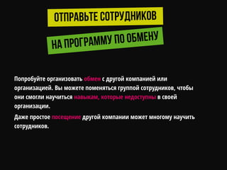 Попробуйте организовать обмен с другой компанией или
организацией. Вы можете поменяться группой сотрудников, чтобы
они смогли научиться навыкам, которые недоступны в своей
организации.
Даже простое посещение другой компании может многому научить
сотрудников.
 