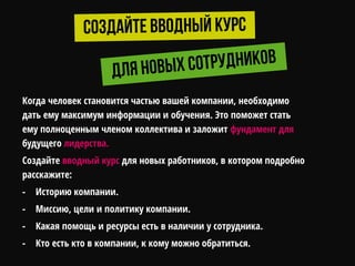Когда человек становится частью вашей компании, необходимо
дать ему максимум информации и обучения. Это поможет стать
ему полноценным членом коллектива и заложит фундамент для
будущего лидерства.
Создайте вводный курс для новых работников, в котором подробно
расскажите:
- Историю компании.
- Миссию, цели и политику компании.
- Какая помощь и ресурсы есть в наличии у сотрудника.
- Кто есть кто в компании, к кому можно обратиться.
 