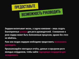 Лидеров воспитывает жизнь, а задача компании – лишь создать
благоприятные условия для роста руководителей. Становление в
роли лидера может быть болезненным процессом, однако без этого
не обойтись.
Рано или поздно лидерам необходимо предоставить возможность
руководить.
Проанализируйте ежегодные отчѐты, данные о карьерном росте
молодых сотрудников, чтобы найти подходящих кандидатов для
эксперимента.
 
