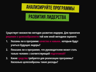 Существует множество методик развития лидеров. Для принятия
решения о целесообразности той или иной методики оцените:
1. Указаны ли в программе качества и навыки, которым будут
учиться будущие лидеры?
2. Показано ли в программе, что руководителем может стать
только человек с соответствующей подготовкой?
3. Какие средства требуются для реализации программы?
Насколько целесообразны такие расходы?
 