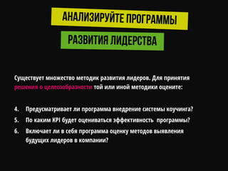 Существует множество методик развития лидеров. Для принятия
решения о целесообразности той или иной методики оцените:
4. Предусматривает ли программа внедрение системы коучинга?
5. По каким KPI будет оцениваться эффективность программы?
6. Включает ли в себя программа оценку методов выявления
будущих лидеров в компании?
 