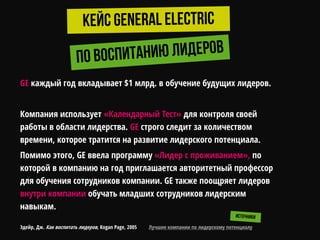 GE каждый год вкладывает $1 млрд. в обучение будущих лидеров.
Компания использует «Календарный Тест» для контроля своей
работы в области лидерства. GE строго следит за количеством
времени, которое тратится на развитие лидерского потенциала.
Помимо этого, GE ввела программу «Лидер с проживанием», по
которой в компанию на год приглашается авторитетный профессор
для обучения сотрудников компании. GE также поощряет лидеров
внутри компании обучать младших сотрудников лидерским
навыкам.
Эдейр, Дж. Как воспитать лидеров, Kogan Page, 2005 Лучшие компании по лидерскому потенциалу
 