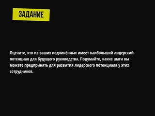 Оцените, кто из ваших подчинѐнных имеет наибольший лидерский
потенциал для будущего руководства. Подумайте, какие шаги вы
можете предпринять для развития лидерского потенциала у этих
сотрудников.
 