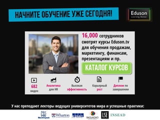 16,000 сотрудников
смотрят курсы Eduson.tv
для обучения продажам,
маркетингу, финансам,
презентациям и пр.
Аналитика
для HR
682
видео
Высокая
эффективность
Карьерный
рост
Диплом по
завершении
У нас преподают лекторы ведущих университетов мира и успешные практики:
 