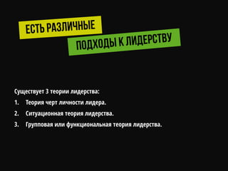 Существует 3 теории лидерства:
1. Теория черт личности лидера.
2. Ситуационная теория лидерства.
3. Групповая или функциональная теория лидерства.
 
