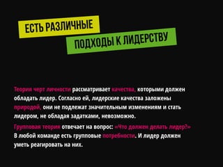 Теория черт личности рассматривает качества, которыми должен
обладать лидер. Согласно ей, лидерские качества заложены
природой, они не подлежат значительным изменениям и стать
лидером, не обладая задатками, невозможно.
Групповая теория отвечает на вопрос: «Что должен делать лидер?»
В любой команде есть групповые потребности. И лидер должен
уметь реагировать на них.
 