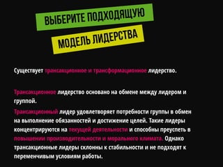 Существует трансакционное и трансформационное лидерство.
Трансакционное лидерство основано на обмене между лидером и
группой.
Трансакционный лидер удовлетворяет потребности группы в обмен
на выполнение обязанностей и достижение целей. Такие лидеры
концентрируются на текущей деятельности и способны преуспеть в
повышении производительности и морального климата. Однако
трансакционные лидеры склонны к стабильности и не подходят к
переменчивым условиям работы.
 