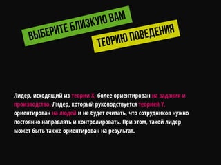 Лидер, исходящий из теории X, более ориентирован на задания и
производство. Лидер, который руководствуется теорией Y,
ориентирован на людей и не будет считать, что сотрудников нужно
постоянно направлять и контролировать. При этом, такой лидер
может быть также ориентирован на результат.
 