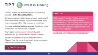 Training often is the most costly part of onboarding
process — but it doesn’t have to be.
Consider replacing initial instructor-based trainings with
interactive online courses. You will save budget, while
new employees will be fully engaged in eLearning.
Create an individual training program that allows a new
hire to close his most crucial skill gaps.
That’s easy: test newcomer’s knowledge and
automatically get recommended training program.
You can find all these features and even more in
Eduson. Try it for free and see how training becomes a
part of the successful onboarding.
EMC created “Fast Start” online-program for
employees that provides all the needed
information about the company. What is more, it
includes the so-called “roadmap to success”, that
shows the new employee steps that allow him
grow in the company.*
CASE. EMC
*Case Study: Fast Start – EMC’s Onboarding Program/ Carol Morrison/ http://www.i4cp.
com/productivity-blog/2013/06/11/case-study-fast-start-emcs-onboarding-program
Invest in Training
11
TIP 7.
 